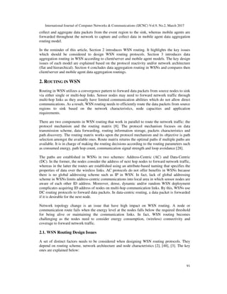 International Journal of Computer Networks & Communications (IJCNC) Vol.9, No.2, March 2017
91
collect and aggregate data packets from the event region to the sink, whereas mobile agents are
forwarded throughout the network to capture and collect data in mobile agent data aggregation
routing model.
In the reminder of this article, Section 2 introduces WSN routing. It highlights the key issues
which should be considered to design WSN routing protocols. Section 3 introduces data
aggregation routing in WSN according to client/server and mobile agent models. The key design
issues of each model are explained based on the protocol reactivity and/or network architecture
(flat and hierarchical). Section 4 concludes data aggregation routing in WSNs and compares then
client/server and mobile agent data aggregation routings.
2. ROUTING IN WSN
Routing in WSN utilizes a convergence pattern to forward data packets from source nodes to sink
via either single or multi-hop links. Sensor nodes may need to forward network traffic through
multi-hop links as they usually have limited communication abilities which do not allow direct
communications. As a result, WSN routing needs to efficiently route the data packets from source
regions to sink based on the network characteristics, node capacities and application
requirements.
There are two components in WSN routing that work in parallel to route the network traffic: the
protocol mechanism and the routing matrix [8]. The protocol mechanism focuses on data
transmission scheme, data forwarding, routing information storage, packets characteristics and
path discovery. The routing matrix works upon the protocol mechanism and its objective is path
selection amongst the available ones. Route matrix returns the optimal paths if multiple paths are
available. It is in charge of making the routing decisions according to the routing parameters such
as consumed energy, path hop count, communication signal strength and loop avoidance [28].
The paths are established in WSNs in two schemes: Address-Centric (AC) and Data-Centric
(DC). In the former, the nodes consider the address of next hop nodes to forward network traffic,
whereas in the latter the routes are established using an attribute-based naming that specifies the
properties of data over the wireless links. AC protocols do not offer benefits in WSNs because
there is no global addressing scheme such as IP in WSN. In fact, lack of global addressing
scheme in WSNs limits address-centric communications into local area in which sensor nodes are
aware of each other ID address. Moreover, dense, dynamic and/or random WSN deployment
complicates acquiring ID address of nodes on multi-hop communication links. By this, WSNs use
DC routing protocols to forward data packets. In data-centric routing, a data packet is forwarded
if it is desirable for the next node.
Network topology change is an issue that have high impact on WSN routing. A node or
communication route fails when the energy level at the nodes falls below the required threshold
for being alive or maintaining the communication links. In fact, WSN routing becomes
challenging as the nodes need to consider energy consumption, (wireless) connectivity and
coverage to forward network traffic.
2.1. WSN Routing Design Issues
A set of distinct factors needs to be considered when designing WSN routing protocols. They
depend on routing scheme, network architecture and node characteristics [2], [48], [3]. The key
ones are explained below:
 