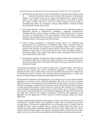 International Journal of Computer Networks & Communications (IJCNC) Vol.9, No.2, March 2017
95
2. Increasing the message delivery ratio: the probability of message failure/collision would
be reduced in hierarchical routing as the network traffic decreases. In hierarchical
routing, a set of specific nodes stays in charge of communication for a group of nodes.
Indeed, a data sample is not directly forwarded to the sink by a source node. It reduces
the number of nodes which try to access the wireless channels and the number of
forwarding data packets. In consequence, message collision/failure is reduced, resulting
in increasing the message delivery ratio.
3. Fair channel allocation: wireless communication channels can be efficiently managed in
hierarchical network as contention-free scheduling is supported. Contention-free
scheduling allocates wireless channel according to the nodes hierarchy level or location
in advance of communications. It has the potential to increase the fairness of channel
allocation and consequently decrease packet collisions as compared to contention-based
scheduling which is increasingly used in flat networks.
4. Uniform energy consumption: in hierarchical routing, there is no centralised data
processing but this is performed in a distributed manner. Hence, in-network tasks are
hierarchically processed and analysed at the intermediate nodes. It leads to balance
network loads resulting in increased network lifetime. On the other hand, a number of
bottlenecks might arise in a flat network by the nodes which individually attempt to
forward data packets. This results in non-uniform energy consumption that increases the
risk of node failures in flat routing.
5. Routing delay reduction: communication delay is reduced in hierarchical routing because
of utilising parallel links to report data samples. Besides, receive (queuing) and access
delays [6] are reduced due to decreasing the number of messages and network traffic in
hierarchical routing.
A hierarchical infrastructure can be formed in either static or dynamic fashion. The nodes are
allocated by the network roles mainly intermediate aggregators in advance of network
deployment if this is static, whereas they are reactively selected and the hierarchical infrastructure
is dynamically formed in dynamic form. Dynamic hierarchical infrastructure is widely used
because of frequent topology change and random deployment in WSNs.
Static hierarchical client/server data aggregation is easy and low-cost to set up as the intermediate
aggregators are selected in prior to network deployment. The nodes do not need to consume
network resources to dynamically form the infrastructure. Stronger nodes, in the terms of having
sufficient computation, communication and storage resources, are positioned in efficient locations
in which most possible number of source nodes are covered for data collection. It is commonly
used in laboratory experimental situations because of their relative ease of installation. It allows
source nodes to transmit data packets to the intermediate aggregators through energy efficient and
low delay links. However, this scheme of hierarchical client/server data aggregation is not
applicable for most applications of WSNs because of network topology change and random
deployment.
Dynamic hierarchical data aggregation infrastructure is reactively formed in an ad-hoc manner by
considering the available resources and capabilities of nodes such as remaining energy and/or
coverage degree. The network is partitioned into a set of hierarchy levels (i.e clusters) that are
managed by either a single or multiple nodes (i.e leaders or cluster heads). The nodes can be
selected using voting and/or probability algorithms [4]. The key duty of these nodes is to collect,
combine and forward data samples. Node density, distribution pattern, connectivity and coverage
degrees are the issues that need to be considered to establish dynamic hierarchical infrastructure.
 