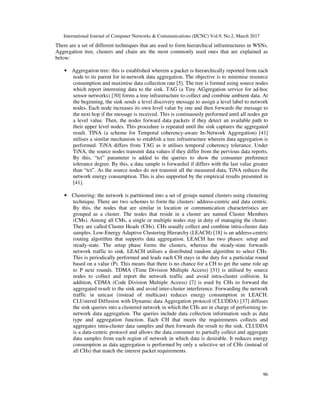 International Journal of Computer Networks & Communications (IJCNC) Vol.9, No.2, March 2017
96
There are a set of different techniques that are used to form hierarchical infrastructures in WSNs.
Aggregation tree, clusters and chain are the most commonly used ones that are explained as
below:
• Aggregation tree: this is established wherein a packet is hierarchically reported from each
node to its parent for in-network data aggregation. The objective is to minimise resource
consumption and maximise data collection rate [5]. The tree is formed using source nodes
which report interesting data to the sink. TAG (a Tiny AGgregation service for ad-hoc
sensor networks) [30] forms a tree infrastructure to collect and combine ambient data. At
the beginning, the sink sends a level discovery message to assign a level label to network
nodes. Each node increases its own level value by one and then forwards the message to
the next hop if the message is received. This is continuously performed until all nodes get
a level value. Then, the nodes forward data packets if they detect an available path to
their upper level nodes. This procedure is repeated until the sink captures the aggregated
result. TINA (a scheme for Temporal coherency-aware In-Network Aggregation) [41]
utilises a similar mechanism to establish a tree infrastructure wherein data aggregation is
performed. TiNA differs from TAG as it utilises temporal coherency tolerance. Under
TiNA, the source nodes transmit data values if they differ from the pervious data reports.
By this, “tct” parameter is added to the queries to show the consumer preference
tolerance degree. By this, a data sample is forwarded if differs with the last value greater
than “tct”. As the source nodes do not transmit all the measured data, TiNA reduces the
network energy consumption. This is also supported by the empirical results presented in
[41].
• Clustering: the network is partitioned into a set of groups named clusters using clustering
technique. There are two schemes to form the clusters: address-centric and data centric.
By this, the nodes that are similar in location or communication characteristics are
grouped as a cluster. The nodes that reside in a cluster are named Cluster Members
(CMs). Among all CMs, a single or multiple nodes stay in duty of managing the cluster.
They are called Cluster Heads (CHs). CHs usually collect and combine intra-cluster data
samples. Low-Energy Adaptive Clustering Hierarchy (LEACH) [18] is an address-centric
routing algorithm that supports data aggregation. LEACH has two phases: setup and
steady-state. The setup phase forms the clusters, whereas the steady-state forwards
network traffic to sink. LEACH utilises a distributed random algorithm to select CHs.
This is periodically performed and leads each CH stays in the duty for a particular round
based on a value (P). This means that there is no chance for a CH to get the same role up
to P next rounds. TDMA (Time Division Multiple Access) [31] is utilised by source
nodes to collect and report the network traffic and avoid intra-cluster collision. In
addition, CDMA (Code Division Multiple Access) [7] is used by CHs to forward the
aggregated result to the sink and avoid inter-cluster interference. Forwarding the network
traffic in unicast (instead of multicast) reduces energy consumption in LEACH.
CLUstered Diffusion with Dynamic data Aggregation protocol (CLUDDA) [37] diffuses
the sink queries into a clustered network in which the CHs are in charge of performing in-
network data aggregation. The queries include data collection information such as data
type and aggregation function. Each CH that meets the requirements collects and
aggregates intra-cluster data samples and then forwards the result to the sink. CLUDDA
is a data-centric protocol and allows the data consumer to partially collect and aggregate
data samples from each region of network in which data is desirable. It reduces energy
consumption as data aggregation is performed by only a selective set of CHs (instead of
all CHs) that match the interest packet requirements.
 