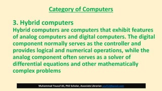Category of Computers
3. Hybrid computers
Hybrid computers are computers that exhibit features
of analog computers and digital computers. The digital
component normally serves as the controller and
provides logical and numerical operations, while the
analog component often serves as a solver of
differential equations and other mathematically
complex problems
Muhammad Yousuf Ali, PhD Scholar, Associate Librarian usuf12@gmail.com
 