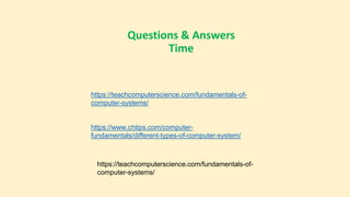 Questions & Answers
Time
https://teachcomputerscience.com/fundamentals-of-
computer-systems/
https://www.chtips.com/computer-
fundamentals/different-types-of-computer-system/
https://teachcomputerscience.com/fundamentals-of-
computer-systems/
 
