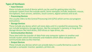 Types of Hardware
• Input Devices
these include any kind of device which can be used for getting data into the
computer system from the outside world. Some examples include; keyboard, mouse,
microphone, heat sensors, switches, touch screens, digital cameras and so on.
• Processing Devices
This usually refers to the Central Processing Unit (CPU) which carries out program
instructions.
• Storage Devices
These include any device which will store data until it is needed for processing. This
can include temporary storage devices, like the computer’s memory, or long-term
storage devices like hard-drives, DVD drives or tape drives, etc.
• Communication Devices
These deal with the transfer of data from one computer system to another and
include routers which link networks and modems which allow computers to
communicate data via the Internet.
• Output Devices
These include any devices which can provide data in a useful format to a user. For
example a computer monitor, speakers, printers etc.
 