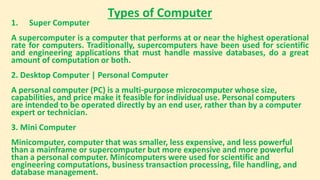 Types of Computer
1. Super Computer
A supercomputer is a computer that performs at or near the highest operational
rate for computers. Traditionally, supercomputers have been used for scientific
and engineering applications that must handle massive databases, do a great
amount of computation or both.
2. Desktop Computer | Personal Computer
A personal computer (PC) is a multi-purpose microcomputer whose size,
capabilities, and price make it feasible for individual use. Personal computers
are intended to be operated directly by an end user, rather than by a computer
expert or technician.
3. Mini Computer
Minicomputer, computer that was smaller, less expensive, and less powerful
than a mainframe or supercomputer but more expensive and more powerful
than a personal computer. Minicomputers were used for scientific and
engineering computations, business transaction processing, file handling, and
database management.
 