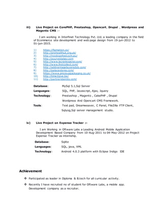 iii) Live Project on CorePHP, Prestashop, Opencart, Drupal , Wordpress and
Magento CMS :-
I am working in Interfinet Technology Pvt. Ltd. a leading company in the field
of Ecommerce site development and web page design from 19-jun-2012 to
01-jun-2015.
1) https://figmation.co/
2) http://prohealthuk.org.uk/
3) http://roodogs4wd.com.au/
4) http://ayurvedabay.com
5) http://www.lacraniosacral.com/
6) http://www.firstcollect.com/
7) http://addvantagebuyersclub.com/
8) http://palacestores.com/
9) https://www.preciouspackaging.co.uk/
10) http://time2give.be/
11) http://partneridentity.com/
Database: MySql 5.1,Sql Server
Languages: SQL, PHP, Javascript, Ajax, Jquery
Technology: Prestashop , Magento , CakePHP , Drupal
Wordpress And Opencart CMS Framework.
Tools: Text pad, Dreamweaver, C Panel, FileZilla FTP Client,
Sqlyog,Sql server management studio.
iv) Live Project on Expense Tracker :-
I am Working in Oftware Labs a Leading Android Mobile Application
Development Based Company from 10-Aug-2011 to 04-May-2012 on Project
Expense Tracker as internship.
Database: Sqlite
Languages: SQL, java, XML
Technology: Android 4.0.3 platform with Eclipse Indigo IDE
Achievement
 Participated as leader in Diploma & B.tech for all curricular activity.
 Recently I have recruited no of student for Oftware Labs, a mobile app.
Development company as a recruiter.
 