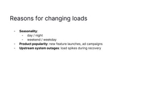 Reasons for changing loads
- Seasonality:
- day / night
- weekend / weekday
- Product popularity: new feature launches, ad campaigns
- Upstream system outages: load spikes during recovery
 