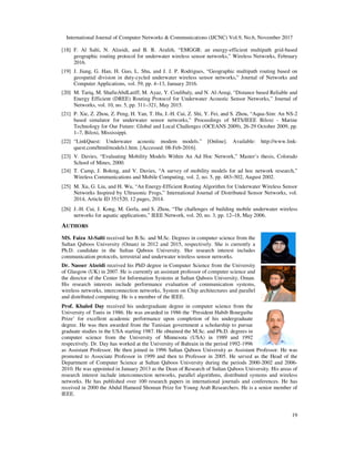 International Journal of Computer Networks & Communications (IJCNC) Vol.9, No.6, November 2017
[18] F. Al Salti, N. Alzeidi, and B. R. Arafeh, “EMGGR: an energy
geographic routing protocol for underwater wireless sensor networks,” Wireless Networks, February
2016.
[19] J. Jiang, G. Han, H. Guo, L. Shu, and J. J. P. Rodrigues, “Geographic multipath routing based on
geospatial division in duty-cycled underwater wireless sensor networks,”
Computer Applications, vol. 59, pp. 4
[20] M. Tariq, M. ShafieAbdLatiff, M. Ayaz, Y. Coulibaly, and N. Al
Energy Efficient (DREE) Routing Protocol for Underwater Acoustic
Networks, vol. 10, no. 5, pp. 311
[21] P. Xie, Z. Zhou, Z. Peng, H. Yan, T. Hu, J.
based simulator for underwater sensor networks,” Proceedings of MTS/IEEE
Technology for Our Future: Global and Local Challenges (OCEANS 2009), 26
1–7, Biloxi, Mississippi.
[22] “LinkQuest: Underwater acoustic modem models.” [Online]. Available: http://www.link
quest.com/html/models1.htm. [
[23] V. Davies, “Evaluating Mobility Models Within An Ad Hoc Network,” Master’s thesis, Colorado
School of Mines, 2000.
[24] T. Camp, J. Boleng, and V. Davies, “A survey of mobility models for ad hoc network research,”
Wireless Communications and Mobile Computing, vol. 2, no. 5, pp. 483
[25] M. Xu, G. Liu, and H. Wu, “An Energy
Networks Inspired by Ultrasonic Frogs,” International Journal of Distributed S
2014, Article ID 351520, 12 pages, 2014.
[26] J.-H. Cui, J. Kong, M. Gerla, and S. Zhou, “The challenges of building mobile underwater wireless
networks for aquatic applications,” IEEE Network, vol. 20, no. 3, pp. 12
AUTHORS
MS. Faiza Al-Salti received her B.Sc. and M.Sc. Degrees in computer science from the
Sultan Qaboos University (Oman) in 2012 and 2015, respectively. She is currently a
Ph.D. candidate in the Sultan Qaboos University. Her research interest include
communication protocols, terrestrial and underwater wireless sensor networks.
Dr. Nasser Alzeidi received his PhD degree in Computer Science from the University
of Glasgow (UK) in 2007. He is currently an assistant professor of computer science and
the director of the Center for Information Systems at Sultan Qaboos University, Oman.
His research interests include performance evaluation of communication systems,
wireless networks, interconnection networks, System on Chip architectures and parallel
and distributed computing. He is a member of the IEEE.
Prof. Khaled Day received his undergraduate degree in computer science from the
University of Tunis in 1986. He was awarded
Prize’ for excellent academic performance
degree. He was then awarded from the Tunisian government a scholarship to pursue
graduate studies in the USA starting 1987.
computer science from the University of Minnesota (U
respectively. Dr. Day has worked at the University of Bahrain in the period 1992
as Assistant Professor. He then joined in 1996 Sultan Qaboos University as Assistant Professor. He was
promoted to Associate Professor in 1999 and th
Department of Computer Science at Sultan Qaboos University during the periods 2000
2010. He was appointed in January 2013 as the Dean of Research of Sultan Qaboos University. His areas of
research interest include interconnection networks, parallel algorithms, distributed systems and wireless
networks. He has published over 100 research papers in international journals and conferences. He has
received in 2000 the Abdul Hameed Shoman Prize f
IEEE.
International Journal of Computer Networks & Communications (IJCNC) Vol.9, No.6, November 2017
F. Al Salti, N. Alzeidi, and B. R. Arafeh, “EMGGR: an energy-efficient multipath grid
ocol for underwater wireless sensor networks,” Wireless Networks, February
J. Jiang, G. Han, H. Guo, L. Shu, and J. J. P. Rodrigues, “Geographic multipath routing based on
cycled underwater wireless sensor networks,” Journal of Networks and
Computer Applications, vol. 59, pp. 4–13, January 2016.
M. Tariq, M. ShafieAbdLatiff, M. Ayaz, Y. Coulibaly, and N. Al-Areqi, “Distance based Reliable and
Energy Efficient (DREE) Routing Protocol for Underwater Acoustic Sensor Networks,” Journal of
Networks, vol. 10, no. 5, pp. 311–321, May 2015.
P. Xie, Z. Zhou, Z. Peng, H. Yan, T. Hu, J.-H. Cui, Z. Shi, Y. Fei, and S. Zhou, “Aqua-
based simulator for underwater sensor networks,” Proceedings of MTS/IEEE Biloxi
Technology for Our Future: Global and Local Challenges (OCEANS 2009), 26-29 October 2009, pp.
“LinkQuest: Underwater acoustic modem models.” [Online]. Available: http://www.link
quest.com/html/models1.htm. [Accessed: 08-Feb-2016].
V. Davies, “Evaluating Mobility Models Within An Ad Hoc Network,” Master’s thesis, Colorado
T. Camp, J. Boleng, and V. Davies, “A survey of mobility models for ad hoc network research,”
mmunications and Mobile Computing, vol. 2, no. 5, pp. 483–502, August 2002.
M. Xu, G. Liu, and H. Wu, “An Energy-Efficient Routing Algorithm for Underwater Wireless Sensor
Networks Inspired by Ultrasonic Frogs,” International Journal of Distributed Sensor Networks, vol.
2014, Article ID 351520, 12 pages, 2014.
H. Cui, J. Kong, M. Gerla, and S. Zhou, “The challenges of building mobile underwater wireless
networks for aquatic applications,” IEEE Network, vol. 20, no. 3, pp. 12–18, May 2006.
received her B.Sc. and M.Sc. Degrees in computer science from the
Sultan Qaboos University (Oman) in 2012 and 2015, respectively. She is currently a
Ph.D. candidate in the Sultan Qaboos University. Her research interest includes
communication protocols, terrestrial and underwater wireless sensor networks.
received his PhD degree in Computer Science from the University
of Glasgow (UK) in 2007. He is currently an assistant professor of computer science and
director of the Center for Information Systems at Sultan Qaboos University, Oman.
His research interests include performance evaluation of communication systems,
wireless networks, interconnection networks, System on Chip architectures and parallel
stributed computing. He is a member of the IEEE.
received his undergraduate degree in computer science from the
University of Tunis in 1986. He was awarded in 1986 the ‘President Habib Bourguiba
Prize’ for excellent academic performance upon completion of his undergraduate
degree. He was then awarded from the Tunisian government a scholarship to pursue
graduate studies in the USA starting 1987. He obtained the M.Sc. and Ph.D. degrees in
computer science from the University of Minnesota (USA) in 1989 and 1992
respectively. Dr. Day has worked at the University of Bahrain in the period 1992-1996
as Assistant Professor. He then joined in 1996 Sultan Qaboos University as Assistant Professor. He was
promoted to Associate Professor in 1999 and then to Professor in 2005. He served as the Head of the
Department of Computer Science at Sultan Qaboos University during the periods 2000-2002 and 2006
2010. He was appointed in January 2013 as the Dean of Research of Sultan Qaboos University. His areas of
research interest include interconnection networks, parallel algorithms, distributed systems and wireless
networks. He has published over 100 research papers in international journals and conferences. He has
Abdul Hameed Shoman Prize for Young Arab Researchers. He is a senior member of
International Journal of Computer Networks & Communications (IJCNC) Vol.9, No.6, November 2017
19
efficient multipath grid-based
ocol for underwater wireless sensor networks,” Wireless Networks, February
J. Jiang, G. Han, H. Guo, L. Shu, and J. J. P. Rodrigues, “Geographic multipath routing based on
Journal of Networks and
Areqi, “Distance based Reliable and
Sensor Networks,” Journal of
-Sim: An NS-2
Biloxi - Marine
29 October 2009, pp.
“LinkQuest: Underwater acoustic modem models.” [Online]. Available: http://www.link-
V. Davies, “Evaluating Mobility Models Within An Ad Hoc Network,” Master’s thesis, Colorado
T. Camp, J. Boleng, and V. Davies, “A survey of mobility models for ad hoc network research,”
502, August 2002.
Efficient Routing Algorithm for Underwater Wireless Sensor
ensor Networks, vol.
H. Cui, J. Kong, M. Gerla, and S. Zhou, “The challenges of building mobile underwater wireless
18, May 2006.
as Assistant Professor. He then joined in 1996 Sultan Qaboos University as Assistant Professor. He was
en to Professor in 2005. He served as the Head of the
2002 and 2006-
2010. He was appointed in January 2013 as the Dean of Research of Sultan Qaboos University. His areas of
research interest include interconnection networks, parallel algorithms, distributed systems and wireless
networks. He has published over 100 research papers in international journals and conferences. He has
He is a senior member of
 