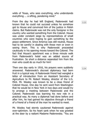 123
124
wilds of Texas, who sees everything, who understands
everything ... a sifting, pondering mind.”
From the day he had left England, Paderewski had
known that he could not succeed unless he somehow
got to House and convinced him of the justice in Polish
claims. But Paderewski was not the only foreigner in the
country who wanted something from the Colonel. House
was under constant siege by representatives of small
countries who were hoping to gain something by the
peace settlement. Since America was still neutral, House
had to be careful in dealing with these men or even in
seeing them. This is why Paderewski proceeded
cautiously in his opening moves toward the Colonel. The
fact that House’s apartment was a three minute walk
from Paderewski’s hotel was an added source of
frustration. So short a distance separated him from the
man who could do so much for him!
Then one day early in 1916, his prayers were suddenly
answered. Paderewski’s discreet diplomacy had born
fruit in a typical way. A Paderewski friend had wangled a
letter of introduction from an Assistant Secretary of
Agriculture to Mr. Robert Wooley, director of the U.S.
Mint. Mr. Wooley was known to be a close friend of
Colonel House. One day he sent word from Washington
that he would be in New York in two days and would try
to arrange a meeting between Paderewski and the
Colonel. Paderewski was learning his new role in a
practical way. As many a diplomat had done before and
after him, he had gained his objective through a friend
of a friend of a friend of the man he wanted to meet.
Mr. Wooley had sternly cautioned Paderewski against
over-optimism. So his heart sank when he was greeted
at the door by a radiant Madame Paderewska. “You are
 