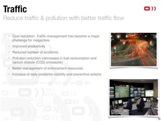 Reduce trafﬁc & pollution with better trafﬁc ﬂow
Trafﬁc
‣ Cost reduction. Trafﬁc management has become a major
challenge for megacities
‣ Improved productivity
‣ Reduced number of accidents 
‣ Pollution reduction (decreases in fuel consumption and
carbon dioxide (CO2) emissions)
‣ Better management of enforcement resources
‣ Increase of daily problems visibility and preventive actions 
25
 