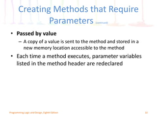 Creating Methods that Require
Parameters (continued)
10Programming Logic and Design, Eighth Edition
• Passed by value
– A copy of a value is sent to the method and stored in a
new memory location accessible to the method
• Each time a method executes, parameter variables
listed in the method header are redeclared
 