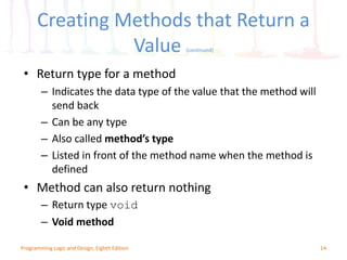 Creating Methods that Return a
Value (continued)
14Programming Logic and Design, Eighth Edition
• Return type for a method
– Indicates the data type of the value that the method will
send back
– Can be any type
– Also called method’s type
– Listed in front of the method name when the method is
defined
• Method can also return nothing
– Return type void
– Void method
 