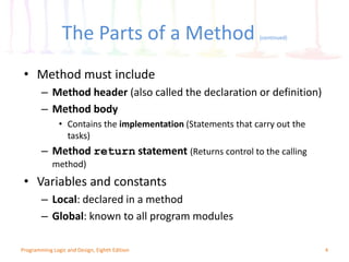 The Parts of a Method (continued)
4Programming Logic and Design, Eighth Edition
• Method must include
– Method header (also called the declaration or definition)
– Method body
• Contains the implementation (Statements that carry out the
tasks)
– Method return statement (Returns control to the calling
method)
• Variables and constants
– Local: declared in a method
– Global: known to all program modules
 