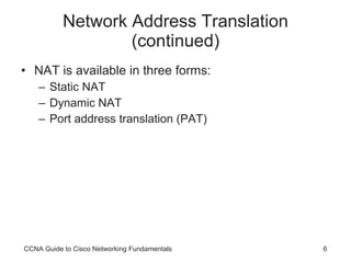 Network Address Translation (continued) NAT is available in three forms: Static NAT Dynamic NAT Port address translation (PAT) CCNA Guide to Cisco Networking Fundamentals 