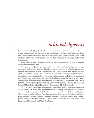 xix
acknowledgments
You wouldn’t be holding this book in your hands if it weren’t for everyone who sup-
ported and endured me throughout the writing process. I can only hope that those
who deserve acknowledgment the most, my friends and family, already know that I
can’t put into words how thankful I am for their love, understanding, and frequent
reassurance.
Many more people contributed—directly or indirectly—a great deal of wisdom
and inspiration to this book.
The open source JavaScript community is an endless spring of insight, encourage-
ment, and selfless contributions. They have opened my eyes to a better approach to
software development, where collaboration isn’t only possible, but actively encour-
aged. Most of these people have contributed indirectly by evangelizing for the web,
maintaining blogs, sharing their experience and resources, and otherwise educating
me. Others have contributed directly by developing tools discussed in the book.
Among these individuals are Addy Osmani, Chris Coyier, Guillermo Rauch, Harry
Roberts, Ilya Grigorik, James Halliday, John-David Dalton, Mathias Bynens, Max
Ogden, Mikeal Rogers, Paul Irish, Sindre Sorhus, and T.J. Holowaychuk.
There are also many book authors and content distributors who have influenced
and motivated me to become a better educator. Through their writing and sharing,
these people have significantly helped shape my career. They include Adam Wiggins,
Alan Cooper, Andrew Hunt, Axel Rauschmayer, Brad Frost, Christian Heilmann,
David Thomas, Donald Norman, Frederic Cambus, Frederick Brooks, Jeff Atwood,
Jeremy Keith, Jon Bentley, Nicholas C. Zakas, Peter Cooper, Richard Feynmann, Steve
Krug, Steve McConnell, and Vitaly Friedman.
 