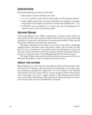 xvi PREFACE
CONVENTIONS
We used the following conventions in this book:
• Italic typeface is used to introduce new terms.
• Courier typeface is used to denote code samples as well as program elements.
• Code is differentiated with comments and brackets. For example, at the begin-
ning of all C# code examples, you will see a comment that looks like this: //C#.
• In VB.NET code, an underscore (_) is used at the end of a breaking line; C#
code does not use a line continuation symbol.
AUTHOR ONLINE
Programming Windows Server 2003 is supported by an Internet forum, where you
may interact with the author and other readers of this book. To access the forum and
subscribe to it, point your web browser to www.manning.com/foster. There you will
find a link to the forum and registration instructions.
Manning’s commitment to our readers is to provide a venue where a meaningful
dialogue between individual readers and between readers and the author can take
place. It is not a commitment to any specific amount of participation on the part of
the author, whose contribution to the forum remains voluntary (and unpaid). We sug-
gest you try asking the author some challenging questions lest his interest stray!
The Author Online forum and the archives of previous discussions will be acces-
sible from the publisher’s web site as long as the book is in print.
ABOUT THE AUTHOR
Robert Hill Foster is a .NET Architect who holds the MCSD, MCSE, MCDBA, MCT,
and MCP.NET certifications. His concentration is Visual Studio .NET, and he archi-
tects distributed, enterprise-level applications. He is the founder of the Nashville
Visual Studio .NET User Group, which is a charter member of INETA (International
.NET Association). He is also a regular speaker at Microsoft-sponsored industry
events such as Microsoft Developer Days and local user group meetings in the south-
eastern United States. He lives in Murfreesboro, Tennessee.
 