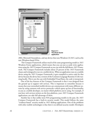 16 CHAPTER 2 THE .NET FRAMEWORK, VERSION 1.1
2002, Microsoft Smartphone, and any device that runs Windows CE.NET, such as the
new Windows-based PDAs.
The Compact Framework utilizes much of the same programming model as .NET
Windows Forms applications, which means that you can just as easily write applica-
tions using the .NET Compact Framework as you can with the full-blown .NET Frame-
work. The Compact Framework includes about 25 percent of the .NET Framework
classes and is designed to run on a mobile device. When an application runs on a mobile
device using the .NET Compact Framework, it gets compiled to native code for that
device because the device has a version of the Common Language Runtime (CLR) run-
ning locally. This is not the case with Embedded Visual Basic; the code is interpreted.
One of the key features of the Compact Framework is that it was designed from
the ground up to support web services. This is important to remember because it
means that your networked mobile devices can communicate with many different sys-
tems by using common web service protocols—which opens up lots of functionality
to you as a mobile developer, no matter which platform you’re using. For example, if
you have web services written on the Java platform, your .NET Compact Framework
applications can take full advantage of them.
Another key is that unlike most PDA programming models in the past, the .NET
Compact Framework has a built-in security model. This model follows the same
“evidence-based” security model as .NET desktop applications. One of the problems
with other mobile technologies is that there is no defined security model. Developers
Figure 2.1
The Stock Quote
application
 