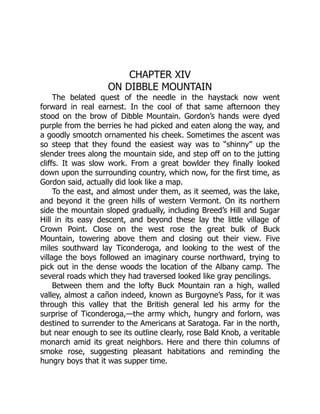 CHAPTER XIV
ON DIBBLE MOUNTAIN
The belated quest of the needle in the haystack now went
forward in real earnest. In the cool of that same afternoon they
stood on the brow of Dibble Mountain. Gordon’s hands were dyed
purple from the berries he had picked and eaten along the way, and
a goodly smootch ornamented his cheek. Sometimes the ascent was
so steep that they found the easiest way was to “shinny” up the
slender trees along the mountain side, and step off on to the jutting
cliffs. It was slow work. From a great bowlder they finally looked
down upon the surrounding country, which now, for the first time, as
Gordon said, actually did look like a map.
To the east, and almost under them, as it seemed, was the lake,
and beyond it the green hills of western Vermont. On its northern
side the mountain sloped gradually, including Breed’s Hill and Sugar
Hill in its easy descent, and beyond these lay the little village of
Crown Point. Close on the west rose the great bulk of Buck
Mountain, towering above them and closing out their view. Five
miles southward lay Ticonderoga, and looking to the west of the
village the boys followed an imaginary course northward, trying to
pick out in the dense woods the location of the Albany camp. The
several roads which they had traversed looked like gray pencilings.
Between them and the lofty Buck Mountain ran a high, walled
valley, almost a cañon indeed, known as Burgoyne’s Pass, for it was
through this valley that the British general led his army for the
surprise of Ticonderoga,—the army which, hungry and forlorn, was
destined to surrender to the Americans at Saratoga. Far in the north,
but near enough to see its outline clearly, rose Bald Knob, a veritable
monarch amid its great neighbors. Here and there thin columns of
smoke rose, suggesting pleasant habitations and reminding the
hungry boys that it was supper time.
 