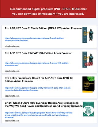 Recommended digital products (PDF, EPUB, MOBI) that
you can download immediately if you are interested.
Pro ASP.NET Core 7, Tenth Edition (MEAP V03) Adam Freeman
https://ebookmeta.com/product/pro-asp-net-core-7-tenth-edition-
meap-v03-adam-freeman/
ebookmeta.com
Pro ASP NET Core 7 MEAP 10th Edition Adam Freeman
https://ebookmeta.com/product/pro-asp-net-core-7-meap-10th-edition-
adam-freeman/
ebookmeta.com
Pro Entity Framework Core 2 for ASP.NET Core MVC 1st
Edition Adam Freeman
https://ebookmeta.com/product/pro-entity-framework-core-2-for-asp-net-
core-mvc-1st-edition-adam-freeman/
ebookmeta.com
Bright Green Future How Everyday Heroes Are Re Imagining
the Way We Feed Power and Build Our World Gregory Schwartz
https://ebookmeta.com/product/bright-green-future-how-everyday-heroes-
are-re-imagining-the-way-we-feed-power-and-build-our-world-gregory-
schwartz/
ebookmeta.com
 