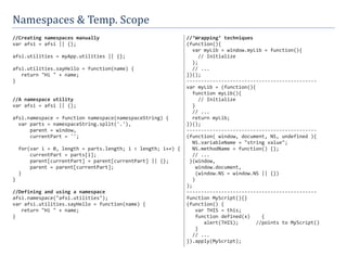 Namespaces	&	Temp.	Scope
//Creating namespaces manually
var afsi = afsi || {};
afsi.utilities = myApp.utilities || {};
afsi.utilities.sayHello = function(name) {
return "Hi " + name;
}
//A namespace utility
var afsi = afsi || {};
afsi.namespace = function namespace(namespaceString) {
var parts = namespaceString.split('.'),
parent = window,
currentPart = '';
for(var i = 0, length = parts.length; i < length; i++) {
currentPart = parts[i];
parent[currentPart] = parent[currentPart] || {};
parent = parent[currentPart];
}
}
//Defining and using a namespace
afsi.namespace("afsi.utilities");
var afsi.utilities.sayHello = function(name) {
return "Hi " + name;
}
//‘Wrapping’ techniques
(function(){
var myLib = window.myLib = function(){
// Initialize
};
// ...
})();
---------------------------------------------
var myLib = (function(){
function myLib(){
// Initialize
}
// ...
return myLib;
})();
---------------------------------------------
(function( window, document, NS, undefined ){
NS.variableName = "string value";
NS.methodName = function() {};
// ...
}(window,
window.document,
(window.NS = window.NS || {})
)
);
---------------------------------------------
function MyScript(){}
(function() {
var THIS = this;
function defined(x) {
alert(THIS); //points to MyScript()
}
// ...
}).apply(MyScript);
 