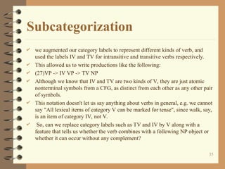 Subcategorization
 we augmented our category labels to represent different kinds of verb, and
used the labels IV and TV for intransitive and transitive verbs respectively.
 This allowed us to write productions like the following:
 (27)VP -> IV VP -> TV NP
 Although we know that IV and TV are two kinds of V, they are just atomic
nonterminal symbols from a CFG, as distinct from each other as any other pair
of symbols.
 This notation doesn't let us say anything about verbs in general, e.g. we cannot
say "All lexical items of category V can be marked for tense", since walk, say,
is an item of category IV, not V.
 So, can we replace category labels such as TV and IV by V along with a
feature that tells us whether the verb combines with a following NP object or
whether it can occur without any complement?
35
 