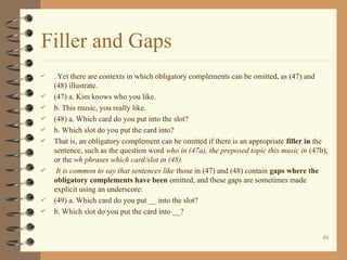 Filler and Gaps
 . Yet there are contexts in which obligatory complements can be omitted, as (47) and
(48) illustrate.
 (47) a. Kim knows who you like.
 b. This music, you really like.
 (48) a. Which card do you put into the slot?
 b. Which slot do you put the card into?
 That is, an obligatory complement can be omitted if there is an appropriate filler in the
sentence, such as the question word who in (47a), the preposed topic this music in (47b),
or the wh phrases which card/slot in (48).
 It is common to say that sentences like those in (47) and (48) contain gaps where the
obligatory complements have been omitted, and these gaps are sometimes made
explicit using an underscore:
 (49) a. Which card do you put __ into the slot?
 b. Which slot do you put the card into __?
48
 