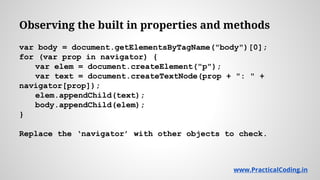 Observing the built in properties and methods
var body = document.getElementsByTagName("body")[0];
for (var prop in navigator) {
var elem = document.createElement("p");
var text = document.createTextNode(prop + ": " +
navigator[prop]);
elem.appendChild(text);
body.appendChild(elem);
}
Replace the ‘navigator’ with other objects to check.
www.PracticalCoding.inwww.PracticalCoding.in
 
