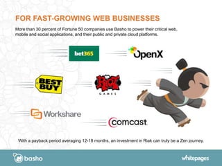 FOR FAST-GROWING WEB BUSINESSES
More than 30 percent of Fortune 50 companies use Basho to power their critical web,
mobile and social applications, and their public and private cloud platforms.
With a payback period averaging 12-18 months, an investment in Riak can truly be a Zen journey.
 