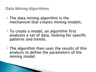 The data mining algorithm is the mechanism that creates mining models.  To create a model, an algorithm first analyzes a set of data, looking for specific patterns and trends. The algorithm then uses the results of this analysis to define the parameters of the mining model.  