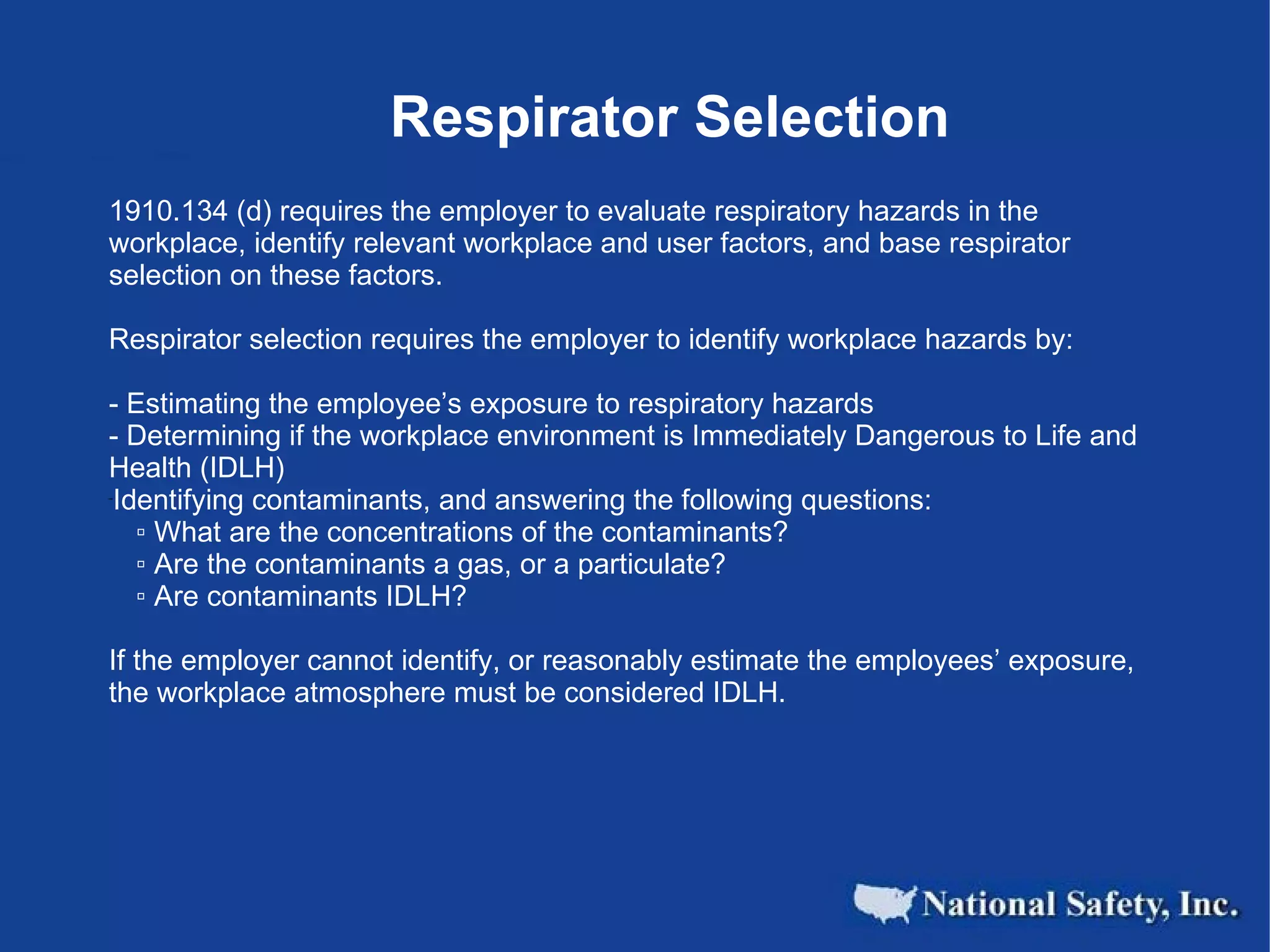 Respirator Selection 1910.134 (d) requires the employer to evaluate respiratory hazards in the workplace, identify relevant workplace and user factors, and base respirator selection on these factors.    Respirator selection requires the employer to identify workplace hazards by: - Estimating the employee’s exposure to respiratory hazards - Determining if the workplace environment is Immediately Dangerous to Life and Health (IDLH) Identifying contaminants, and answering the following questions: ▫  What are the concentrations of the contaminants? ▫  Are the contaminants a gas, or a particulate? ▫  Are contaminants IDLH? If the employer cannot identify, or reasonably estimate the employees’ exposure, the workplace atmosphere must be considered IDLH. 