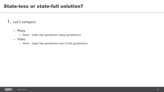 10CONFIDENTIAL
1. Let’s compare:
– Photo
• Share – looks like parallelism (easy parallelism).
– Video
• Share – looks like parallelism (not trivial parallelism).
State-less or state-full solution?
 