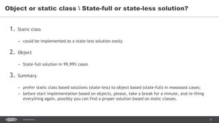 12CONFIDENTIAL
1. Static class
– could be implemented as a state-less solution easily
2. Object
– State-full solution in 99,99% cases
3. Summary
– prefer static class based solutions (state-less) to object based (state-full) in mooooost cases;
– before start implementation based on objects, please, take a break for a minute, and re-thing
everything again, possibly you can find a proper solution based on static classes.
Object or static class  State-full or state-less solution?
 