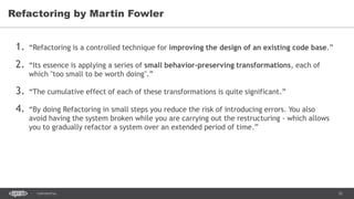 32CONFIDENTIAL
1. “Refactoring is a controlled technique for improving the design of an existing code base.”
2. “Its essence is applying a series of small behavior-preserving transformations, each of
which "too small to be worth doing".”
3. “The cumulative effect of each of these transformations is quite significant.”
4. “By doing Refactoring in small steps you reduce the risk of introducing errors. You also
avoid having the system broken while you are carrying out the restructuring - which allows
you to gradually refactor a system over an extended period of time.”
Refactoring by Martin Fowler
 