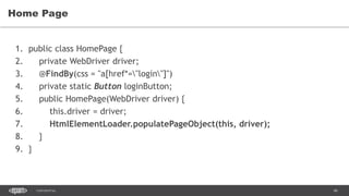 46CONFIDENTIAL
Home Page
1. public class HomePage {
2. private WebDriver driver;
3. @FindBy(css = "a[href*="login"]")
4. private static Button loginButton;
5. public HomePage(WebDriver driver) {
6. this.driver = driver;
7. HtmlElementLoader.populatePageObject(this, driver);
8. }
9. }
 