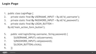 54CONFIDENTIAL
Login Page
1. public class LoginPage {
2. private static final By USERNAME_INPUT = By.id("id_username");
3. private static final By PASSWORD_INPUT = By.id("id_password");
4. private static final By LOGIN_BUTTON =
By.id("main_action_form_button");
5. public void login(String username, String password) {
6. $(USERNAME_INPUT).val(username);
7. $(PASSWORD_INPUT).val(password);
8. $(LOGIN_BUTTON).click();
9. }}
 