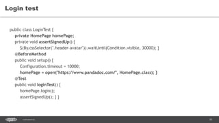 58CONFIDENTIAL
Login test
public class LoginTest {
private HomePage homePage;
private void assertSignedUp() {
$(By.cssSelector(".header-avatar")).waitUntil(Condition.visible, 30000); }
@BeforeMethod
public void setup() {
Configuration.timeout = 10000;
homePage = open("https://www.pandadoc.com/", HomePage.class); }
@Test
public void loginTest() {
homePage.login();
assertSignedUp(); } }
 