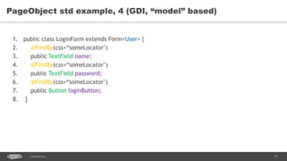 75CONFIDENTIAL
PageObject std example, 4 (GDI, “model” based)
1. public class LoginForm extends Form<User> {
2. @FindBy(css=“someLocator")
3. public TextField name;
4. @FindBy(css=“someLocator")
5. public TextField password;
6. @FindBy(css=“someLocator")
7. public Button loginButton;
8. }
 