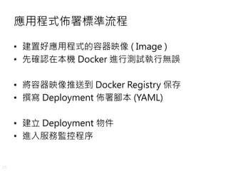 25
應用程式佈署標準流程
• 建置好應用程式的容器映像 ( Image )
• 先確認在本機 Docker 進行測試執行無誤
• 將容器映像推送到 Docker Registry 保存
• 撰寫 Deployment 佈署腳本 (YAML)
• 建立 Deployment 物件
• 進入服務監控程序
 