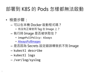 28
部署到 K8S 的 Pods 怎樣都無法啟動
• 檢查步驟：
– 可以在本機 Docker 啟動程式嗎？
• 有沒有正確使用 Tag 在 Image 上？
– 執行時 Image 是否被快取住？
• imagePullPolicy: Always
• AlwaysPullImages
– 是否因為 Secrets 設定錯誤導致抓不到 Image
– kubectl describe
– kubectl logs
– /var/log/syslog
 