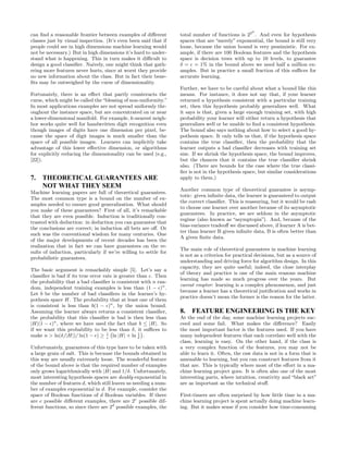 d
can ﬁnd a reasonable frontier between examples of diﬀerent        total number of functions is 22 . And even for hypothesis
classes just by visual inspection. (It’s even been said that if   spaces that are “merely” exponential, the bound is still very
people could see in high dimensions machine learning would        loose, because the union bound is very pessimistic. For ex-
not be necessary.) But in high dimensions it’s hard to under-     ample, if there are 100 Boolean features and the hypothesis
stand what is happening. This in turn makes it diﬃcult to         space is decision trees with up to 10 levels, to guarantee
design a good classiﬁer. Naively, one might think that gath-      δ = ǫ = 1% in the bound above we need half a million ex-
ering more features never hurts, since at worst they provide      amples. But in practice a small fraction of this suﬃces for
no new information about the class. But in fact their bene-       accurate learning.
ﬁts may be outweighed by the curse of dimensionality.
                                                                  Further, we have to be careful about what a bound like this
Fortunately, there is an eﬀect that partly counteracts the        means. For instance, it does not say that, if your learner
curse, which might be called the “blessing of non-uniformity.”    returned a hypothesis consistent with a particular training
In most applications examples are not spread uniformly thr-       set, then this hypothesis probably generalizes well. What
oughout the instance space, but are concentrated on or near       it says is that, given a large enough training set, with high
a lower-dimensional manifold. For example, k-nearest neigh-       probability your learner will either return a hypothesis that
bor works quite well for handwritten digit recognition even       generalizes well or be unable to ﬁnd a consistent hypothesis.
though images of digits have one dimension per pixel, be-         The bound also says nothing about how to select a good hy-
cause the space of digit images is much smaller than the          pothesis space. It only tells us that, if the hypothesis space
space of all possible images. Learners can implicitly take        contains the true classiﬁer, then the probability that the
advantage of this lower eﬀective dimension, or algorithms         learner outputs a bad classiﬁer decreases with training set
for explicitly reducing the dimensionality can be used (e.g.,     size. If we shrink the hypothesis space, the bound improves,
[22]).                                                            but the chances that it contains the true classiﬁer shrink
                                                                  also. (There are bounds for the case where the true classi-
                                                                  ﬁer is not in the hypothesis space, but similar considerations
7. THEORETICAL GUARANTEES ARE                                     apply to them.)
   NOT WHAT THEY SEEM
                                                                  Another common type of theoretical guarantee is asymp-
Machine learning papers are full of theoretical guarantees.
                                                                  totic: given inﬁnite data, the learner is guaranteed to output
The most common type is a bound on the number of ex-
                                                                  the correct classiﬁer. This is reassuring, but it would be rash
amples needed to ensure good generalization. What should
                                                                  to choose one learner over another because of its asymptotic
you make of these guarantees? First of all, it’s remarkable
                                                                  guarantees. In practice, we are seldom in the asymptotic
that they are even possible. Induction is traditionally con-
                                                                  regime (also known as “asymptopia”). And, because of the
trasted with deduction: in deduction you can guarantee that
                                                                  bias-variance tradeoﬀ we discussed above, if learner A is bet-
the conclusions are correct; in induction all bets are oﬀ. Or
                                                                  ter than learner B given inﬁnite data, B is often better than
such was the conventional wisdom for many centuries. One
                                                                  A given ﬁnite data.
of the major developments of recent decades has been the
realization that in fact we can have guarantees on the re-
                                                                  The main role of theoretical guarantees in machine learning
sults of induction, particularly if we’re willing to settle for
                                                                  is not as a criterion for practical decisions, but as a source of
probabilistic guarantees.
                                                                  understanding and driving force for algorithm design. In this
                                                                  capacity, they are quite useful; indeed, the close interplay
The basic argument is remarkably simple [5]. Let’s say a
                                                                  of theory and practice is one of the main reasons machine
classiﬁer is bad if its true error rate is greater than ǫ. Then
                                                                  learning has made so much progress over the years. But
the probability that a bad classiﬁer is consistent with n ran-
                                                                  caveat emptor: learning is a complex phenomenon, and just
dom, independent training examples is less than (1 − ǫ)n .
                                                                  because a learner has a theoretical justiﬁcation and works in
Let b be the number of bad classiﬁers in the learner’s hy-
                                                                  practice doesn’t mean the former is the reason for the latter.
pothesis space H. The probability that at least one of them
is consistent is less than b(1 − ǫ)n , by the union bound.
Assuming the learner always returns a consistent classiﬁer,       8.   FEATURE ENGINEERING IS THE KEY
the probability that this classiﬁer is bad is then less than      At the end of the day, some machine learning projects suc-
|H|(1 − ǫ)n , where we have used the fact that b ≤ |H|. So        ceed and some fail. What makes the diﬀerence? Easily
if we want this probability to be less than δ, it suﬃces to       the most important factor is the features used. If you have
make n > ln(δ/|H|)/ ln(1 − ǫ) ≥ 1 ln |H| + ln 1 .
                                       `              ´
                                     ǫ              δ
                                                                  many independent features that each correlate well with the
                                                                  class, learning is easy. On the other hand, if the class is
Unfortunately, guarantees of this type have to be taken with      a very complex function of the features, you may not be
a large grain of salt. This is because the bounds obtained in     able to learn it. Often, the raw data is not in a form that is
this way are usually extremely loose. The wonderful feature       amenable to learning, but you can construct features from it
of the bound above is that the required number of examples        that are. This is typically where most of the eﬀort in a ma-
only grows logarithmically with |H| and 1/δ. Unfortunately,       chine learning project goes. It is often also one of the most
most interesting hypothesis spaces are doubly exponential in      interesting parts, where intuition, creativity and “black art”
the number of features d, which still leaves us needing a num-    are as important as the technical stuﬀ.
ber of examples exponential in d. For example, consider the
space of Boolean functions of d Boolean variables. If there       First-timers are often surprised by how little time in a ma-
are e possible diﬀerent examples, there are 2e possible dif-      chine learning project is spent actually doing machine learn-
ferent functions, so since there are 2d possible examples, the    ing. But it makes sense if you consider how time-consuming
 