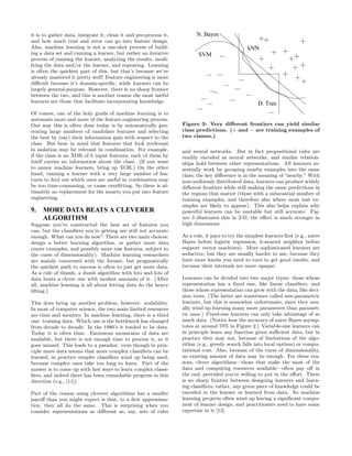 it is to gather data, integrate it, clean it and pre-process it,         N. Bayes
and how much trial and error can go into feature design.
Also, machine learning is not a one-shot process of build-                                       kNN
ing a data set and running a learner, but rather an iterative             SVM
process of running the learner, analyzing the results, modi-
fying the data and/or the learner, and repeating. Learning
is often the quickest part of this, but that’s because we’ve
already mastered it pretty well! Feature engineering is more
diﬃcult because it’s domain-speciﬁc, while learners can be
largely general-purpose. However, there is no sharp frontier
between the two, and this is another reason the most useful
learners are those that facilitate incorporating knowledge.                                           D. Tree
Of course, one of the holy grails of machine learning is to
automate more and more of the feature engineering process.
One way this is often done today is by automatically gen-          Figure 3: Very diﬀerent frontiers can yield similar
erating large numbers of candidate features and selecting          class predictions. (+ and − are training examples of
the best by (say) their information gain with respect to the       two classes.)
class. But bear in mind that features that look irrelevant
in isolation may be relevant in combination. For example,          and neural networks. But in fact propositional rules are
if the class is an XOR of k input features, each of them by        readily encoded as neural networks, and similar relation-
itself carries no information about the class. (If you want        ships hold between other representations. All learners es-
to annoy machine learners, bring up XOR.) On the other             sentially work by grouping nearby examples into the same
hand, running a learner with a very large number of fea-           class; the key diﬀerence is in the meaning of “nearby.” With
tures to ﬁnd out which ones are useful in combination may          non-uniformly distributed data, learners can produce widely
be too time-consuming, or cause overﬁtting. So there is ul-        diﬀerent frontiers while still making the same predictions in
timately no replacement for the smarts you put into feature        the regions that matter (those with a substantial number of
engineering.                                                       training examples, and therefore also where most test ex-
                                                                   amples are likely to appear). This also helps explain why
9. MORE DATA BEATS A CLEVERER                                      powerful learners can be unstable but still accurate. Fig-
   ALGORITHM                                                       ure 3 illustrates this in 2-D; the eﬀect is much stronger in
Suppose you’ve constructed the best set of features you            high dimensions.
can, but the classiﬁers you’re getting are still not accurate
enough. What can you do now? There are two main choices:           As a rule, it pays to try the simplest learners ﬁrst (e.g., naive
design a better learning algorithm, or gather more data            Bayes before logistic regression, k-nearest neighbor before
(more examples, and possibly more raw features, subject to         support vector machines). More sophisticated learners are
the curse of dimensionality). Machine learning researchers         seductive, but they are usually harder to use, because they
are mainly concerned with the former, but pragmatically            have more knobs you need to turn to get good results, and
the quickest path to success is often to just get more data.       because their internals are more opaque.
As a rule of thumb, a dumb algorithm with lots and lots of
data beats a clever one with modest amounts of it. (After          Learners can be divided into two major types: those whose
all, machine learning is all about letting data do the heavy       representation has a ﬁxed size, like linear classiﬁers, and
lifting.)                                                          those whose representation can grow with the data, like deci-
                                                                   sion trees. (The latter are sometimes called non-parametric
This does bring up another problem, however: scalability.          learners, but this is somewhat unfortunate, since they usu-
In most of computer science, the two main limited resources        ally wind up learning many more parameters than paramet-
are time and memory. In machine learning, there is a third         ric ones.) Fixed-size learners can only take advantage of so
one: training data. Which one is the bottleneck has changed        much data. (Notice how the accuracy of naive Bayes asymp-
from decade to decade. In the 1980’s it tended to be data.         totes at around 70% in Figure 2.) Variable-size learners can
Today it is often time. Enormous mountains of data are             in principle learn any function given suﬃcient data, but in
available, but there is not enough time to process it, so it       practice they may not, because of limitations of the algo-
goes unused. This leads to a paradox: even though in prin-         rithm (e.g., greedy search falls into local optima) or compu-
ciple more data means that more complex classiﬁers can be          tational cost. Also, because of the curse of dimensionality,
learned, in practice simpler classiﬁers wind up being used,        no existing amount of data may be enough. For these rea-
because complex ones take too long to learn. Part of the           sons, clever algorithms—those that make the most of the
answer is to come up with fast ways to learn complex classi-       data and computing resources available—often pay oﬀ in
ﬁers, and indeed there has been remarkable progress in this        the end, provided you’re willing to put in the eﬀort. There
direction (e.g., [11]).                                            is no sharp frontier between designing learners and learn-
                                                                   ing classiﬁers; rather, any given piece of knowledge could be
Part of the reason using cleverer algorithms has a smaller         encoded in the learner or learned from data. So machine
payoﬀ than you might expect is that, to a ﬁrst approxima-          learning projects often wind up having a signiﬁcant compo-
tion, they all do the same. This is surprising when you            nent of learner design, and practitioners need to have some
consider representations as diﬀerent as, say, sets of rules        expertise in it [12].
 