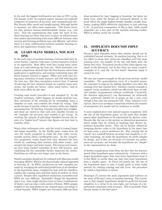 In the end, the biggest bottleneck is not data or CPU cycles,    those produced by (say) bagging or boosting: the latter are
but human cycles. In research papers, learners are typically     fairly even, while the former are extremely skewed, to the
compared on measures of accuracy and computational cost.         point where the single highest-weight classiﬁer usually dom-
But human eﬀort saved and insight gained, although harder        inates, making BMA eﬀectively equivalent to just selecting
to measure, are often more important. This favors learn-         it [8]. A practical consequence of this is that, while model
ers that produce human-understandable output (e.g., rule         ensembles are a key part of the machine learning toolkit,
sets). And the organizations that make the most of ma-           BMA is seldom worth the trouble.
chine learning are those that have in place an infrastructure
that makes experimenting with many diﬀerent learners, data
sources and learning problems easy and eﬃcient, and where
there is a close collaboration between machine learning ex-
perts and application domain ones.                               11.   SIMPLICITY DOES NOT IMPLY
                                                                       ACCURACY
10. LEARN MANY MODELS, NOT JUST                                  Occam’s razor famously states that entities should not be
    ONE                                                          multiplied beyond necessity. In machine learning, this is of-
In the early days of machine learning, everyone had their fa-    ten taken to mean that, given two classiﬁers with the same
vorite learner, together with some a priori reasons to believe   training error, the simpler of the two will likely have the
in its superiority. Most eﬀort went into trying many varia-      lowest test error. Purported proofs of this claim appear reg-
tions of it and selecting the best one. Then systematic em-      ularly in the literature, but in fact there are many counter-
pirical comparisons showed that the best learner varies from     examples to it, and the “no free lunch” theorems imply it
application to application, and systems containing many dif-     cannot be true.
ferent learners started to appear. Eﬀort now went into try-
ing many variations of many learners, and still selecting just   We saw one counter-example in the previous section: model
the best one. But then researchers noticed that, if instead      ensembles. The generalization error of a boosted ensem-
of selecting the best variation found, we combine many vari-     ble continues to improve by adding classiﬁers even after the
ations, the results are better—often much better—and at          training error has reached zero. Another counter-example is
little extra eﬀort for the user.                                 support vector machines, which can eﬀectively have an inﬁ-
                                                                 nite number of parameters without overﬁtting. Conversely,
Creating such model ensembles is now standard [1]. In the        the function sign(sin(ax)) can discriminate an arbitrarily
simplest technique, called bagging, we simply generate ran-      large, arbitrarily labeled set of points on the x axis, even
dom variations of the training set by resampling, learn a        though it has only one parameter [23]. Thus, contrary to in-
classiﬁer on each, and combine the results by voting. This       tuition, there is no necessary connection between the number
works because it greatly reduces variance while only slightly    of parameters of a model and its tendency to overﬁt.
increasing bias. In boosting, training examples have weights,
and these are varied so that each new classiﬁer focuses on       A more sophisticated view instead equates complexity with
the examples the previous ones tended to get wrong. In           the size of the hypothesis space, on the basis that smaller
stacking, the outputs of individual classiﬁers become the in-    spaces allow hypotheses to be represented by shorter codes.
puts of a “higher-level” learner that ﬁgures out how best to     Bounds like the one in the section on theoretical guarantees
combine them.                                                    above might then be viewed as implying that shorter hy-
                                                                 potheses generalize better. This can be further reﬁned by
Many other techniques exist, and the trend is toward larger      assigning shorter codes to the hypothesis in the space that
and larger ensembles. In the Netﬂix prize, teams from all        we have some a priori preference for. But viewing this as
over the world competed to build the best video recom-           “proof” of a tradeoﬀ between accuracy and simplicity is cir-
mender system (http://netﬂixprize.com). As the competi-          cular reasoning: we made the hypotheses we prefer simpler
tion progressed, teams found that they obtained the best         by design, and if they are accurate it’s because our prefer-
results by combining their learners with other teams’, and       ences are accurate, not because the hypotheses are “simple”
merged into larger and larger teams. The winner and runner-      in the representation we chose.
up were both stacked ensembles of over 100 learners, and
combining the two ensembles further improved the results.        A further complication arises from the fact that few learners
Doubtless we will see even larger ones in the future.            search their hypothesis space exhaustively. A learner with a
                                                                 larger hypothesis space that tries fewer hypotheses from it
Model ensembles should not be confused with Bayesian model       is less likely to overﬁt than one that tries more hypotheses
averaging (BMA). BMA is the theoretically optimal approach       from a smaller space. As Pearl [18] points out, the size of
to learning [4]. In BMA, predictions on new examples are         the hypothesis space is only a rough guide to what really
made by averaging the individual predictions of all classiﬁers   matters for relating training and test error: the procedure
in the hypothesis space, weighted by how well the classiﬁers     by which a hypothesis is chosen.
explain the training data and how much we believe in them
a priori. Despite their superﬁcial similarities, ensembles and   Domingos [7] surveys the main arguments and evidence on
BMA are very diﬀerent. Ensembles change the hypothesis           the issue of Occam’s razor in machine learning. The conclu-
space (e.g., from single decision trees to linear combinations   sion is that simpler hypotheses should be preferred because
of them), and can take a wide variety of forms. BMA assigns      simplicity is a virtue in its own right, not because of a hy-
weights to the hypotheses in the original space according to     pothetical connection with accuracy. This is probably what
a ﬁxed formula. BMA weights are extremely diﬀerent from          Occam meant in the ﬁrst place.
 