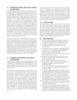 12. REPRESENTABLE DOES NOT IMPLY                                  Many researchers believe that causality is only a convenient
    LEARNABLE                                                     ﬁction. For example, there is no notion of causality in phys-
Essentially all representations used in variable-size learners    ical laws. Whether or not causality really exists is a deep
have associated theorems of the form “Every function can          philosophical question with no deﬁnitive answer in sight,
be represented, or approximated arbitrarily closely, using        but the practical points for machine learners are two. First,
this representation.” Reassured by this, fans of the repre-       whether or not we call them “causal,” we would like to pre-
sentation often proceed to ignore all others. However, just       dict the eﬀects of our actions, not just correlations between
because a function can be represented does not mean it can        observable variables. Second, if you can obtain experimental
be learned. For example, standard decision tree learners          data (for example by randomly assigning visitors to diﬀerent
cannot learn trees with more leaves than there are training       versions of a Web site), then by all means do so [14].
examples. In continuous spaces, representing even simple
functions using a ﬁxed set of primitives often requires an        14.   CONCLUSION
inﬁnite number of components. Further, if the hypothesis          Like any discipline, machine learning has a lot of “folk wis-
space has many local optima of the evaluation function, as        dom” that can be hard to come by, but is crucial for suc-
is often the case, the learner may not ﬁnd the true function      cess. This article summarized some of the most salient items.
even if it is representable. Given ﬁnite data, time and mem-      Of course, it’s only a complement to the more conventional
ory, standard learners can learn only a tiny subset of all pos-   study of machine learning. Check out http://www.cs.washin-
sible functions, and these subsets are diﬀerent for learners      gton.edu/homes/pedrod/class for a complete online machine
with diﬀerent representations. Therefore the key question is      learning course that combines formal and informal aspects.
not “Can it be represented?”, to which the answer is often        There’s also a treasure trove of machine learning lectures at
trivial, but “Can it be learned?” And it pays to try diﬀerent     http://www.videolectures.net. A good open source machine
learners (and possibly combine them).                             learning toolkit is Weka [24]. Happy learning!

Some representations are exponentially more compact than          15.   REFERENCES
others for some functions. As a result, they may also re-          [1] E. Bauer and R. Kohavi. An empirical comparison of
quire exponentially less data to learn those functions. Many           voting classiﬁcation algorithms: Bagging, boosting
learners work by forming linear combinations of simple ba-             and variants. Machine Learning, 36:105–142, 1999.
sis functions. For example, support vector machines form           [2] Y. Bengio. Learning deep architectures for AI.
combinations of kernels centered at some of the training ex-           Foundations and Trends in Machine Learning,
amples (the support vectors). Representing parity of n bits            2:1–127, 2009.
in this way requires 2n basis functions. But using a repre-        [3] Y. Benjamini and Y. Hochberg. Controlling the false
sentation with more layers (i.e., more steps between input             discovery rate: A practical and powerful approach to
and output), parity can be encoded in a linear-size classiﬁer.         multiple testing. Journal of the Royal Statistical
Finding methods to learn these deeper representations is one           Society, Series B, 57:289–300, 1995.
of the major research frontiers in machine learning [2].           [4] J. M. Bernardo and A. F. M. Smith. Bayesian Theory.
                                                                       Wiley, New York, NY, 1994.
                                                                   [5] A. Blumer, A. Ehrenfeucht, D. Haussler, and M. K.
13. CORRELATION DOES NOT IMPLY                                         Warmuth. Occam’s razor. Information Processing
                                                                       Letters, 24:377–380, 1987.
    CAUSATION                                                      [6] W. W. Cohen. Grammatically biased learning:
The point that correlation does not imply causation is made
                                                                       Learning logic programs using an explicit antecedent
so often that it is perhaps not worth belaboring. But, even
                                                                       description language. Artiﬁcial Intelligence,
though learners of the kind we have been discussing can only
                                                                       68:303–366, 1994.
learn correlations, their results are often treated as repre-
senting causal relations. Isn’t this wrong? If so, then why        [7] P. Domingos. The role of Occam’s razor in knowledge
do people do it?                                                       discovery. Data Mining and Knowledge Discovery,
                                                                       3:409–425, 1999.
More often than not, the goal of learning predictive mod-          [8] P. Domingos. Bayesian averaging of classiﬁers and the
els is to use them as guides to action. If we ﬁnd that beer            overﬁtting problem. In Proceedings of the Seventeenth
and diapers are often bought together at the supermarket,              International Conference on Machine Learning, pages
then perhaps putting beer next to the diaper section will              223–230, Stanford, CA, 2000. Morgan Kaufmann.
increase sales. (This is a famous example in the world of          [9] P. Domingos. A uniﬁed bias-variance decomposition
data mining.) But short of actually doing the experiment               and its applications. In Proceedings of the Seventeenth
it’s diﬃcult to tell. Machine learning is usually applied to           International Conference on Machine Learning, pages
observational data, where the predictive variables are not             231–238, Stanford, CA, 2000. Morgan Kaufmann.
under the control of the learner, as opposed to experimental      [10] P. Domingos and M. Pazzani. On the optimality of the
data, where they are. Some learning algorithms can poten-              simple Bayesian classiﬁer under zero-one loss. Machine
tially extract causal information from observational data,             Learning, 29:103–130, 1997.
but their applicability is rather restricted [19]. On the other   [11] G. Hulten and P. Domingos. Mining complex models
hand, correlation is a sign of a potential causal connection,          from arbitrarily large databases in constant time. In
and we can use it as a guide to further investigation (for             Proceedings of the Eighth ACM SIGKDD International
example, trying to understand what the causal chain might              Conference on Knowledge Discovery and Data Mining,
be).                                                                   pages 525–531, Edmonton, Canada, 2002. ACM Press.
 
