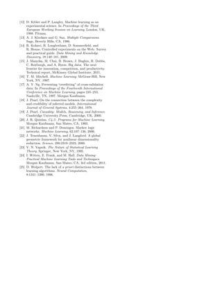 [12] D. Kibler and P. Langley. Machine learning as an
     experimental science. In Proceedings of the Third
     European Working Session on Learning, London, UK,
     1988. Pitman.
[13] A. J. Klockars and G. Sax. Multiple Comparisons.
     Sage, Beverly Hills, CA, 1986.
[14] R. Kohavi, R. Longbotham, D. Sommerﬁeld, and
     R. Henne. Controlled experiments on the Web: Survey
     and practical guide. Data Mining and Knowledge
     Discovery, 18:140–181, 2009.
[15] J. Manyika, M. Chui, B. Brown, J. Bughin, R. Dobbs,
     C. Roxburgh, and A. Byers. Big data: The next
     frontier for innovation, competition, and productivity.
     Technical report, McKinsey Global Institute, 2011.
[16] T. M. Mitchell. Machine Learning. McGraw-Hill, New
     York, NY, 1997.
[17] A. Y. Ng. Preventing “overﬁtting” of cross-validation
     data. In Proceedings of the Fourteenth International
     Conference on Machine Learning, pages 245–253,
     Nashville, TN, 1997. Morgan Kaufmann.
[18] J. Pearl. On the connection between the complexity
     and credibility of inferred models. International
     Journal of General Systems, 4:255–264, 1978.
[19] J. Pearl. Causality: Models, Reasoning, and Inference.
     Cambridge University Press, Cambridge, UK, 2000.
[20] J. R. Quinlan. C4.5: Programs for Machine Learning.
     Morgan Kaufmann, San Mateo, CA, 1993.
[21] M. Richardson and P. Domingos. Markov logic
     networks. Machine Learning, 62:107–136, 2006.
[22] J. Tenenbaum, V. Silva, and J. Langford. A global
     geometric framework for nonlinear dimensionality
     reduction. Science, 290:2319–2323, 2000.
[23] V. N. Vapnik. The Nature of Statistical Learning
     Theory. Springer, New York, NY, 1995.
[24] I. Witten, E. Frank, and M. Hall. Data Mining:
     Practical Machine Learning Tools and Techniques.
     Morgan Kaufmann, San Mateo, CA, 3rd edition, 2011.
[25] D. Wolpert. The lack of a priori distinctions between
     learning algorithms. Neural Computation,
     8:1341–1390, 1996.
 