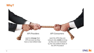 Why?
8
API Providers API Consumers
want to change their
APIs as soon as they
have a new brilliant idea
want the APIs they are
using to stay stable as long
as they are not interested
by the new brilliant ideas of
the API Providers!
 