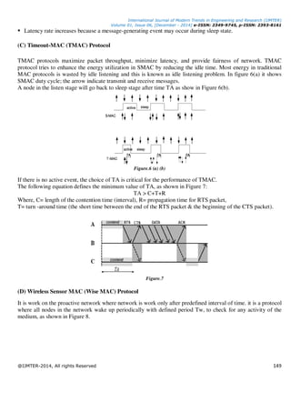 International Journal of Modern Trends in Engineering and Research (IJMTER)
Volume 01, Issue 06, [December - 2014] e-ISSN: 2349-9745, p-ISSN: 2393-8161
@IJMTER-2014, All rights Reserved 149
Latency rate increases because a message-generating event may occur during sleep state.
(C) Timeout-MAC (TMAC) Protocol
TMAC protocols maximize packet throughput, minimize latency, and provide fairness of network. TMAC
protocol tries to enhance the energy utilization in SMAC by reducing the idle time. Most energy in traditional
MAC protocols is wasted by idle listening and this is known as idle listening problem. In figure 6(a) it shows
SMAC duty cycle; the arrow indicate transmit and receive messages.
A node in the listen stage will go back to sleep stage after time TA as show in Figure 6(b).
Figure.6 (a) (b)
If there is no active event, the choice of TA is critical for the performance of TMAC.
The following equation defines the minimum value of TA, as shown in Figure 7:
TA > C+T+R
Where, C= length of the contention time (interval), R= propagation time for RTS packet,
T= turn -around time (the short time between the end of the RTS packet & the beginning of the CTS packet).
Figure.7
(D) Wireless Sensor MAC (Wise MAC) Protocol
It is work on the proactive network where network is work only after predefined interval of time. it is a protocol
where all nodes in the network wake up periodically with defined period Tw, to check for any activity of the
medium, as shown in Figure 8.
 