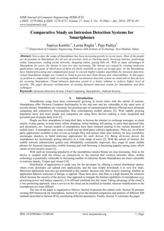 IOSR Journal of Computer Engineering (IOSR-JCE)
e-ISSN: 2278-0661,p-ISSN: 2278-8727, Volume 17, Issue 3, Ver. VI (May – Jun. 2015), PP 01-04
www.iosrjournals.org
DOI: 10.9790/0661-17360104 www.iosrjournals.org 1 | Page
Comparative Study on Intrusion Detection Systems for
Smartphones
Supriya Kamble 1
, Leena Ragha 2
, Puja Padiya3
1,2,3
(Department of Computer Engineering, Ramrao Adik Institute of Technology, Navi Mumbai, India)
Abstract: Now-a-days the usage of Smartphone has been increasing greatly in recent years. Most of the people
are de-pendent on Smartphone for all sort of activities such as checking mails, browsing internet, performing
online transactions, surfing social networks, shopping online, paying bills etc. With so many advantages in
Smartphone for users, the threats to user are also increasing. The threats are caused by creating malicious
applications and game of which most of them are freely available to users on Google play. As the Smartphone
have limited processing and computational power to execute highly complex algorithms for intrusion detection,
virtual Smartphone images are created in cloud to prevent user from threats and vulnerabilities. In this paper
we perform a comparative study on existing methods on intrusion detection system on cloud and on host devices
for securing Smartphone. Cloud intrusion detection system is a better solution to achieve higher level of
security. The paper discusses architectures of existing Intrusion detection system for Smartphone and their
techniques
Keywords: Intrusion Detection System, Cloud Computing, Smartphones, Android Security.
I. Introduction
Smartphones usage have been continuously growing in recent times with the advent of internet.
Smartphones offer Personal Computer functionality to the end user and are vulnerable to the same sorts of
security threats. Smartphone are extremely fast growing type of communication devices offering more advanced
computing and connectivity functionalities than contemporary mobile phones [2]. With rapidly growing
popularity more and more people and companies are using these devices making it more integrated and
prevalent part of people daily lives [3].
People use their smartphone to keep their data, to browse the internet, to exchange messages, to check
emails, to play games, to keep notes, online shopping, online banking, bill paying, to carry their personal files
and documents, etc. Various models of smartphones have been released catering to the various demands of
mobile users. A smartphone user needs to install and run third-party software applications. There are, lot of third
party applications available in free of cost on Google Play and various other store website. Its easy availability
encourages attackers to build malicious applications for such devices [1]. Being all-in-one device, the
smartphones are increasingly getting attractive to a wide range of users [2]. With the advent of internet, the
mobile network infrastructure quality and affordability consistently improved, thus usage of smart mobile
phones for financial transactions, mobile learning and web browsing is becoming popular among users which
causes several security issues [1].
With such an increasing popularity of the smartphones attacks threats are also increasing. Also as the
device is coupled with the always on connectivity to the Internet that wireless networks allow, mobile
technology is potentially vulnerable to increasing number of malicious threats Smartphones are more vulnerable
to malware attacks, Trojans and viruses [10].
Distribution of applications is made easy for the developer by offering a central distribution market,
where every developer can upload own applications, and the user simply downloads it in very few steps.
Malicious application scan also get distributed in this manner, because only little security scanning, whether an
application behaves malicious or benign, is applied. These facts show, that there is a high demand for solutions
which increase the security of the devices. One approach to mitigate the limited capabilities of smartphones (e.g.
processing power and battery capacity), is to off-load workload into the cloud. Taking advantage of the cloud is
a very promising approach, since a service in the cloud can be modified as needed, whereas modifications to the
smartphones are more difficult.
The rest of the paper is organized as follows. Section II presents the related work. Section III presents
existing IDS framework for Smartphone. Section IV gives the detailed comparison and analysis of different IDS
methods described in Section III by considering different parameters. Finally, Section V concludes the paper.
 
