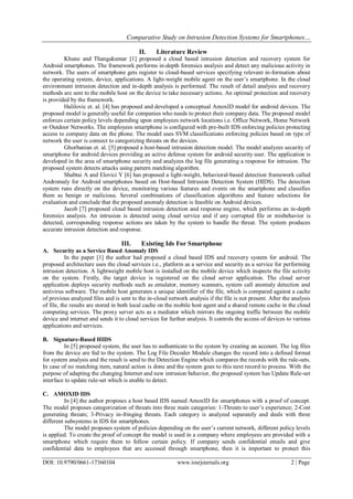 Comparative Study on Intrusion Detection Systems for Smartphones…
DOI: 10.9790/0661-17360104 www.iosrjournals.org 2 | Page
II. Literature Review
Khune and Thangakumar [1] proposed a cloud based intrusion detection and recovery system for
Android smartphones. The framework performs in-depth forensics analysis and detect any malicious activity in
network. The users of smartphone gets register to cloud-based services specifying relevant in-formation about
the operating system, device, applications. A light-weight mobile agent on the user’s smartphone. In the cloud
environment intrusion detection and in-depth analysis is performed. The result of detail analysis and recovery
methods are sent to the mobile host on the device to take necessary actions. An optimal protection and recovery
is provided by the framework.
Halilovic et. al. [4] has proposed and developed a conceptual AmoxID model for android devices. The
proposed model is generally useful for companies who needs to protect their company data. The proposed model
enforces certain policy levels depending upon employees network locations i.e. Office Network, Home Network
or Outdoor Networks. The employees smartphone is configured with pre-built IDS enforcing policies protecting
access to company data on the phone. The model uses SVM classifications enforcing policies based on type of
network the user is connect to categorizing threats on the devices.
Ghorbanian et. al. [5] proposed a host-based intrusion detection model. The model analyzes security of
smartphone for android devices providing an active defense system for android security user. The application is
developed in the area of smartphone security and analyzes the log file generating a response for intrusion. The
proposed system detects attacks using pattern matching algorithm.
Shabtai A and Elovici Y [6] has proposed a light-weight, behavioral-based detection framework called
Andromaly for Android smartphones based on Host-based Intrusion Detection System (HIDS). The detection
system runs directly on the device, monitoring various features and events on the smartphone and classifies
them as benign or malicious. Several combinations of classification algorithms and feature selections for
evaluation and conclude that the proposed anomaly detection is feasible on Android devices.
Jacob [7] proposed cloud based intrusion detection and response engine, which performs an in-depth
forensics analysis. An intrusion is detected using cloud service and if any corrupted file or misbehavior is
detected, corresponding response actions are taken by the system to handle the threat. The system produces
accurate intrusion detection and response.
III. Existing Ids For Smartphone
A. Security as a Service Based Anomaly IDS
In the paper [1] the author had proposed a cloud based IDS and recovery system for android. The
proposed architecture uses the cloud services i.e., platform as a service and security as a service for performing
intrusion detection. A lightweight mobile host is installed on the mobile device which inspects the file activity
on the system. Firstly, the target device is registered on the cloud server application. The cloud server
application deploys security methods such as emulator, memory scanners, system call anomaly detection and
antivirus software. The mobile host generates a unique identifier of the file, which is compared against a cache
of previous analyzed files and is sent to the in-cloud network analysis if the file is not present. After the analysis
of file, the results are stored in both local cache on the mobile host agent and a shared remote cache in the cloud
computing services. The proxy server acts as a mediator which mirrors the ongoing traffic between the mobile
device and internet and sends it to cloud services for further analysis. It controls the access of devices to various
applications and services.
B. Signature-Based HIDS
In [5] proposed system, the user has to authenticate to the system by creating an account. The log files
from the device are fed to the system. The Log File Decoder Module changes the record into a defined format
for system analysis and the result is send to the Detection Engine which compares the records with the rule-sets.
In case of no matching item, natural action is done and the system goes to this next record to process. With the
purpose of adapting the changing Internet and new intrusion behavior, the proposed system has Update Rule-set
interface to update rule-set which is enable to detect.
C. AMOXID IDS
In [4] the author proposes a host based IDS named AmoxID for smartphones with a proof of concept.
The model proposes categorization of threats into three main categories: 1-Threats to user’s experience; 2-Cost
generating threats; 3-Privacy in-fringing threats. Each category is analyzed separately and deals with three
different subsystems in IDS for smartphones.
The model proposes system of policies depending on the user’s current network, different policy levels
is applied. To create the proof of concept the model is used in a company where employees are provided with a
smartphone which require them to follow certain policy. If company sends confidential emails and give
confidential data to employees that are accessed through smartphone, then it is important to protect this
 