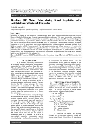 Sakshi Solanki Int. Journal of Engineering Research and Application www.ijera.com
ISSN : 2248-9622, Vol. 6, Issue 6, ( Part -3) June 2016, pp.01-05
www.ijera.com 1 | P a g e
Brushless DC Motor Drive during Speed Regulation with
Artificial Neural Network Controller
Sakshi Solanki*
(Department Of Power System Engineering, Galgotias University, Greater Noida)
ABSTRACT
Brushless DC motor, at this moment is extensively used being many industrial functions due to the different
features like high efficiency and dynamic response and high speed range. This paper is proposing a technology
named as Artificial Neural Network controller to control the speed of the brushless DC motor. Here the paper
contributes an analysis of performance Artificial Neural Network controller. Because it is difficult to handle by
the use of conventional PID controller as BLDC drive is a nonlinear. Through PID controller, the speed
regulation of BLDC is not efficient and reliable as PID controller cannot operate the large data, results it gives
different variation in BLDC motor control. The ANN easily trains the data of large amount by NN toolbox. As
ANN controller has the strength to indulge characteristics of control and it is accessible to operate the huge
amount of data as like human can store in a mind. The empirical results prove that an ANN controller can better
control the act than the PID controller. The modelling, control and the simulation of the BLDCM get done by
applying MATLAB/SIMULINK software kit.
Keywords: BLDC motor or BLDCM, ANN Controller, Proportional Integral Derivative (PID) Controller, NN
Toolbox.
I. INTRODUCTION
BLDC motor is consistently determined as
a Permanent Magnet Synchronous motor along a
trapezoidal back EMF waveform shape. The word
“Brushless DC motor” is commonly identifies the
sequence of machines of AC, position sensor of the
rotor, and solid-state inverter that outcomes in a
drive system having characteristics of linear torque.
BLDC motor is only one type of motor which is
attaining demands. BLDC motors in others
situations changes conventional dc motors. Against
the term, BLDC motors are genuinely a type of
permanent magnet synchronous motors. They are
directed by DC voltage although the current
commutation is executed by the solid state
switches. The commutation prompts are tenacious
by the rotor position and the position of the rotor is
revealed either by position sensors or by Sensor
less techniques.
BLDC motors includes many advantages
by conventional DC motors like long operating life,
dynamic response is high, efficiency is high, speed
vs. torque characteristics is improved, operation of
noiseless, speed range is high, torque-weight ratio
is also high. The rise in the energy cost urges
higher appeals of variable speed PM motor drives.
Further, new rapid generation of motor drives into
the automobile industry, established on the hybrid
drives, develops a serious need for great efficient
PM motor drives, and this was the origin of
importance in the BLDC motors. The BLDC is an
electronically controlled commutation system,
rather including a mechanical commutation, which
is characteristic of brushed motors. Also, the
electromagnets do not move the rotation of the
permanent magnets and the armature leftover static.
The problem earned by this that how to shift the
current to a moving armature. According to do this,
the brush system/commutator assembly is restored
by an intelligent electronic controller, which
executes the same power distribution like a brushed
DC motor. Because of the BLDC moves without
brushes its lifetime used can be raised and
operation of maintenance also evade.
II. THE STUDY OF BLDCM DRIVE
The search of BLDC motor is placed on the
acceptance for simplification and windings are
identical and the self and Mutual inductances are
stable. The energetic equations of BLDC motor
using assuming point scan be derived as-
Va = RIa + (L-M)
dia
dt
+ea
Vb =RIb + (L-M)
dib
dt
+eb
Vc =RIc + (L-M)
dic
dt
+ec
Locates, Va, Vb, Vc = Stator phase voltages
Ia, Ib, Ic = Stator phase currents
ea , eb, ec = Back emf of phases
L = Self inductance
M= Mutual inductance
R= Phase resistor
A controller of speed, the braking
chopper, and the intelligent controller models are
limited to the Electric Drives library. It is desirable
RESEARCH ARTICLE OPEN ACCESS
 