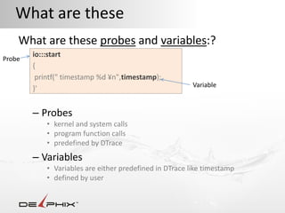 What are these
    What are these probes and variables:?
        io:::start
Probe
        {
         printf(" timestamp %d ¥n",timestamp);
                                                         Variable
        }'


        – Probes
            • kernel and system calls
            • program function calls
            • predefined by DTrace
        – Variables
            • Variables are either predefined in DTrace like timestamp
            • defined by user
 