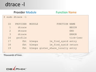 dtrace -l
          Provider Module                Function Name
$ sudo dtrace –l

    ID     PROVIDER    MODULE             FUNCTION NAME
     1       dtrace                                BEGIN
     2       dtrace                                END
     3       dtrace                                ERROR
    16      profile                                tick-1sec
    17          fbt    klmops        lm_find_sysid entry
    18          fbt    klmops        lm_find_sysid return
    19          fbt    klmops gister_share_locally entry
…
Thousands of lines .
 