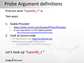 Probe Argument definitions
Find out what “tcpsinfo_t ” is
Two ways:

1. Stable Provider
  –    https://wikis.oracle.com/display/DTrace/Providers
  –    In our case there is a TCP stable provider
           https://wikis.oracle.com/display/DTrace/tcp+Provider

2. Look at source code
   – For OpenSolaris see: http://scr.illumos.org
   – Otherwise get a copy of the source
       • Load into Eclipse or similar for easy search



Let’s look up “tcpsinfo_t ”
 